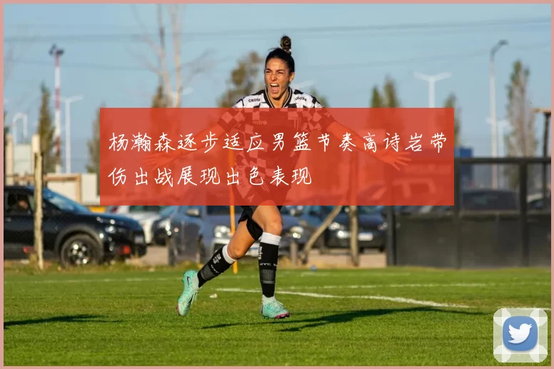杨瀚森逐步适应男篮节奏高诗岩带伤出战展现出色表现