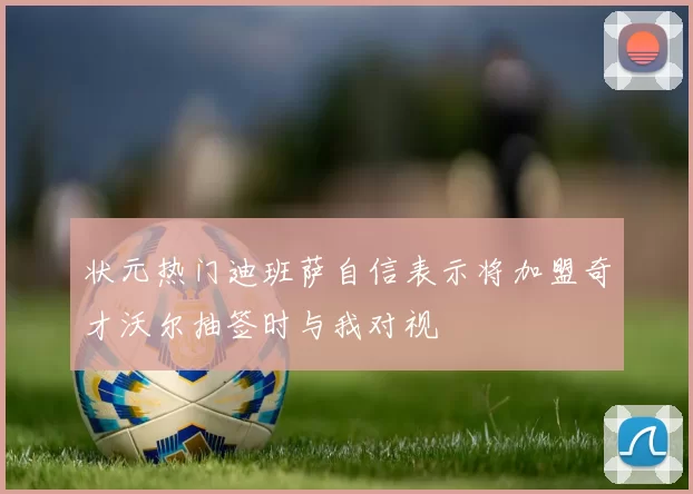 状元热门迪班萨自信表示将加盟奇才沃尔抽签时与我对视