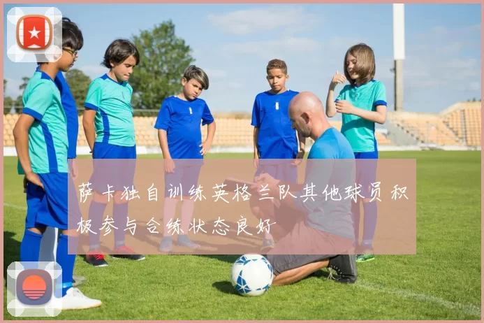 萨卡独自训练英格兰队其他球员积极参与合练状态良好