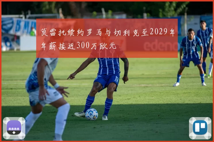 莫雷托续约罗马与切利克至2029年年薪接近300万欧元