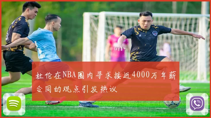杜伦在NBA圈内寻求接近4000万年薪合同的观点引发热议