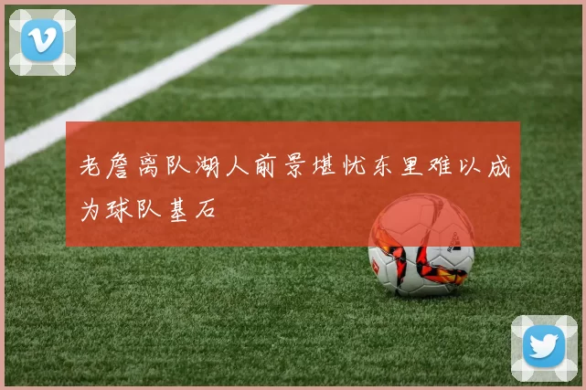 老詹离队湖人前景堪忧东里难以成为球队基石