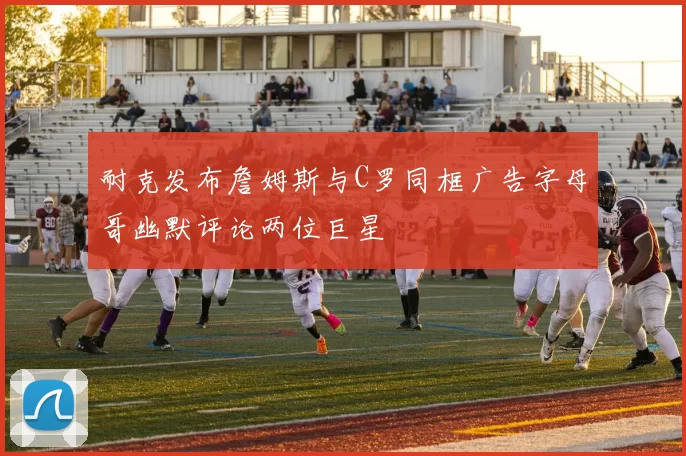 耐克发布詹姆斯与C罗同框广告字母哥幽默评论两位巨星