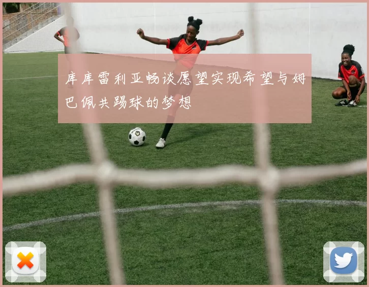 库库雷利亚畅谈愿望实现希望与姆巴佩共踢球的梦想