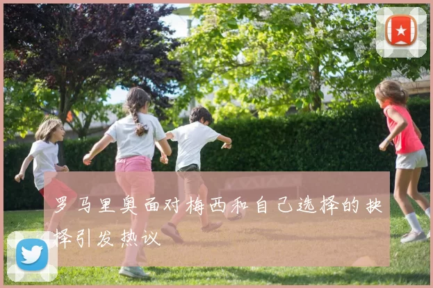 罗马里奥面对梅西和自己选择的抉择引发热议