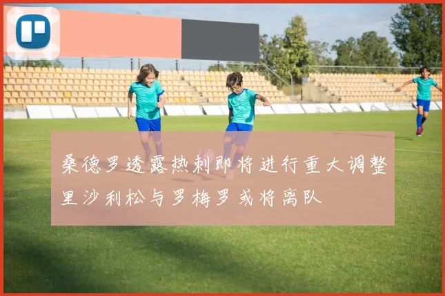 桑德罗透露热刺即将进行重大调整里沙利松与罗梅罗或将离队