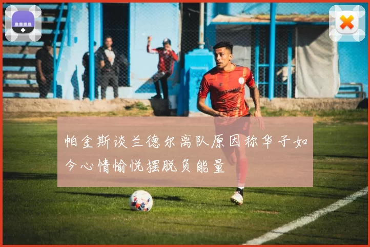 帕金斯谈兰德尔离队原因称华子如今心情愉悦摆脱负能量