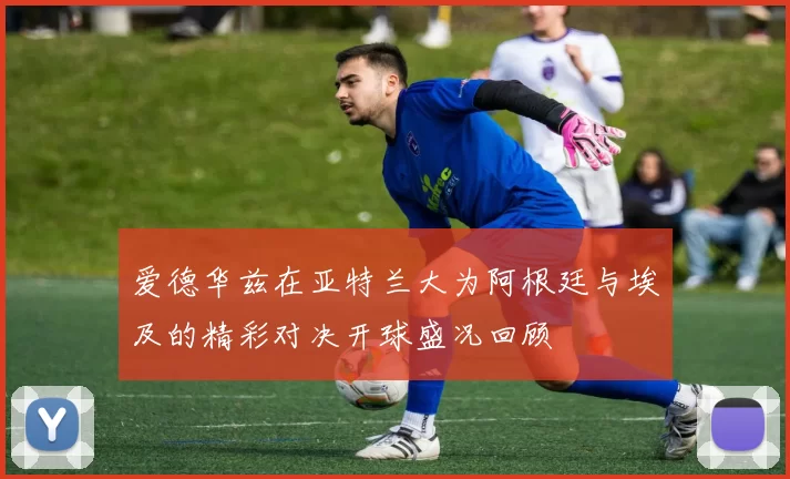 爱德华兹在亚特兰大为阿根廷与埃及的精彩对决开球盛况回顾