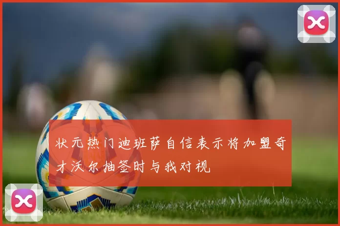 状元热门迪班萨自信表示将加盟奇才沃尔抽签时与我对视