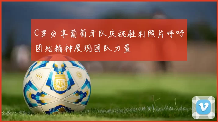 C罗分享葡萄牙队庆祝胜利照片呼吁团结精神展现团队力量