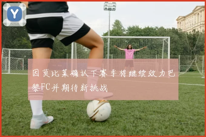 因莫比莱确认下赛季将继续效力巴黎FC并期待新挑战