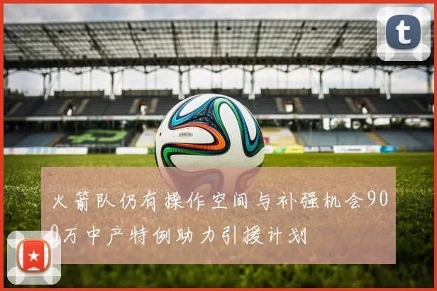 火箭队仍有操作空间与补强机会900万中产特例助力引援计划