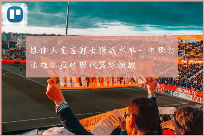 媒体人直言郭士强战术单一中锋打法难以应对现代篮球挑战