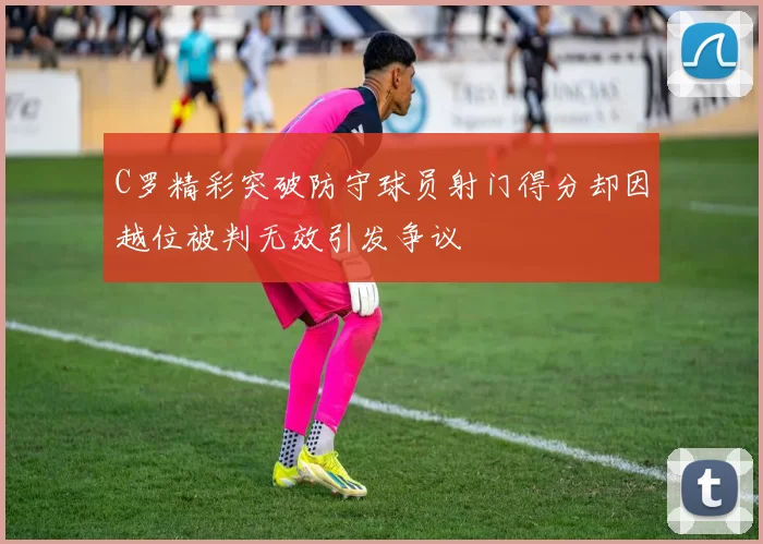 C罗精彩突破防守球员射门得分却因越位被判无效引发争议