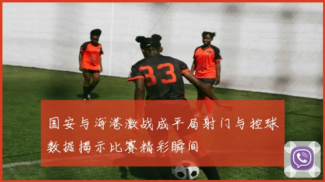 国安与海港激战成平局射门与控球数据揭示比赛精彩瞬间