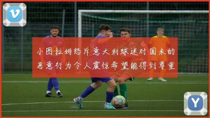 小图拉姆怒斥意大利球迷对国米的恶意行为令人震惊希望能得到尊重与支持