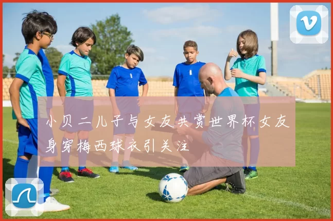小贝二儿子与女友共赏世界杯女友身穿梅西球衣引关注