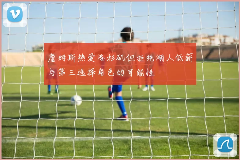 詹姆斯热爱洛杉矶但拒绝湖人低薪与第三选择角色的可能性