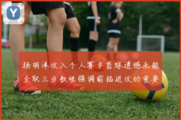 杨明洋攻入个人赛季首球遗憾未能全取三分教练强调前插进攻的重要性